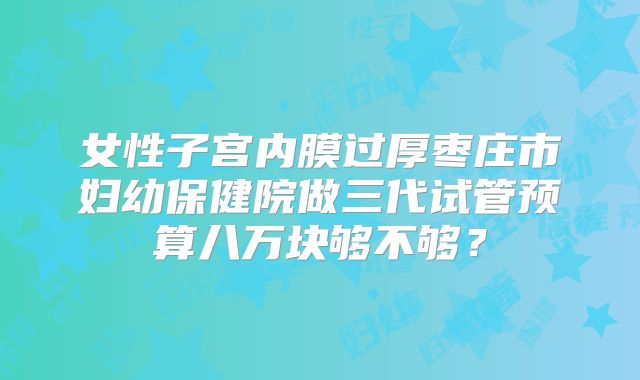 女性子宫内膜过厚枣庄市妇幼保健院做三代试管预算八万块够不够?
