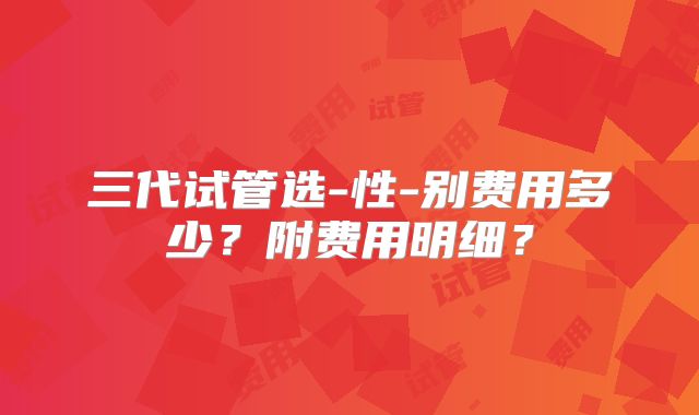 三代试管选-性-别费用多少？附费用明细？