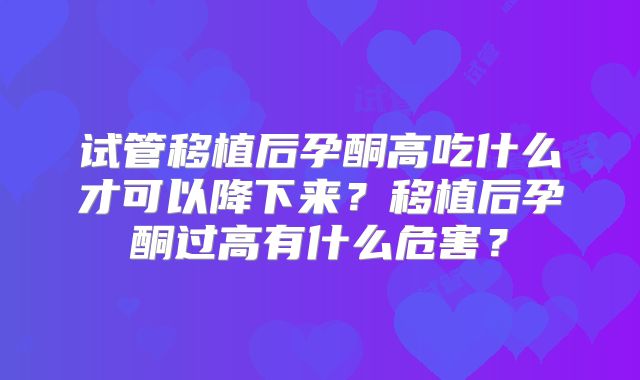 试管移植后孕酮高吃什么才可以降下来?移植后孕酮过高有什么危害?