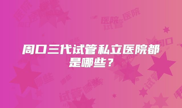 周口三代试管私立医院都是哪些？