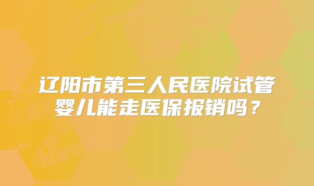 辽阳市第三人民医院试管婴儿能走医保报销吗？