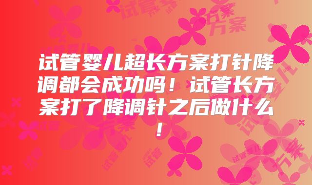 试管婴儿超长方案打针降调都会成功吗！试管长方案打了降调针之后做什么！