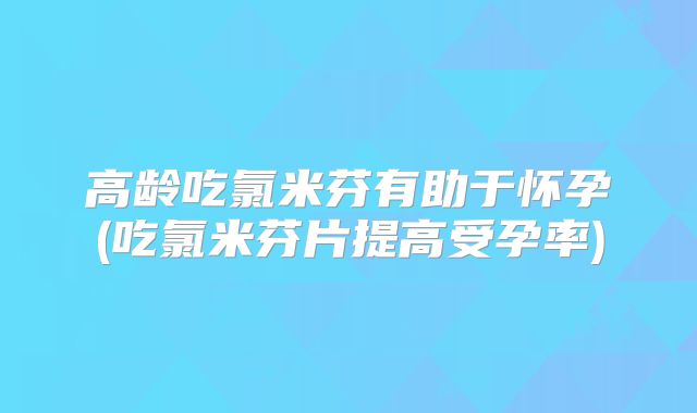 高龄吃氯米芬有助于怀孕(吃氯米芬片提高受孕率)