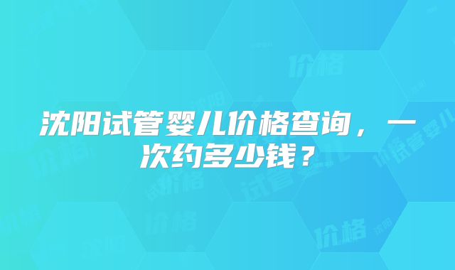 沈阳试管婴儿价格查询，一次约多少钱？