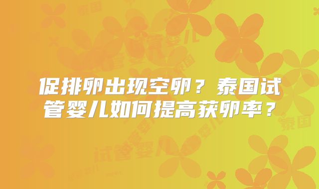 促排卵出现空卵?泰国试管婴儿如何提高获卵率?