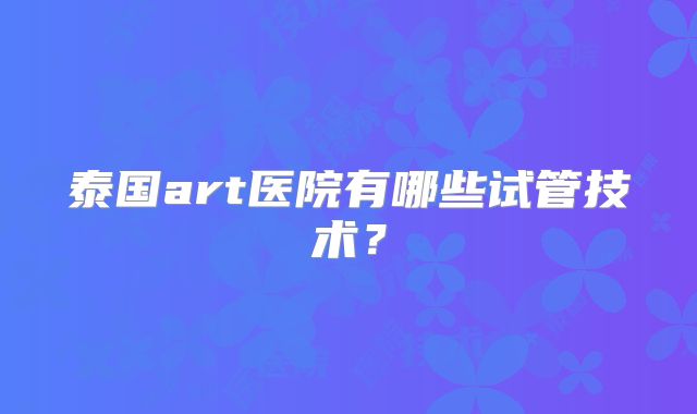 泰国art医院有哪些试管技术？