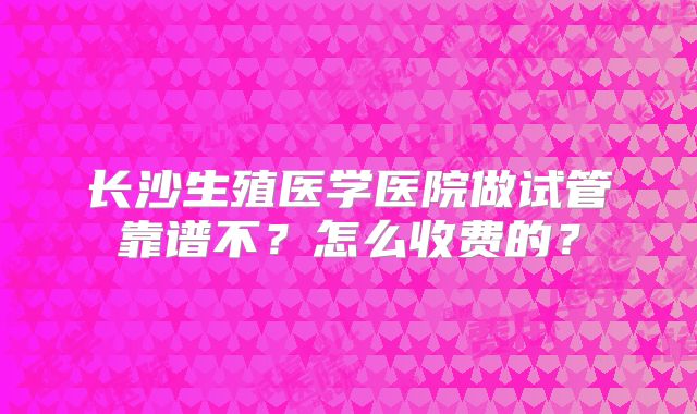 长沙生殖医学医院做试管靠谱不？怎么收费的？
