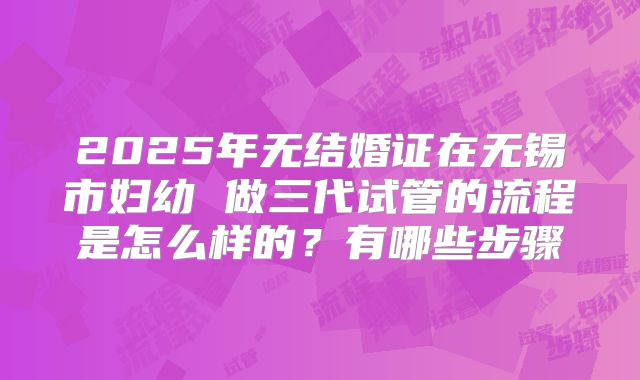 2025年无结婚证在无锡市妇幼 做三代试管的流程是怎么样的？有哪些步骤