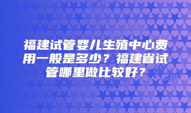 福建试管婴儿生殖中心费用一般是多少？福建省试管哪里做比较好？