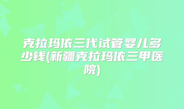 克拉玛依三代试管婴儿多少钱(新疆克拉玛依三甲医院)