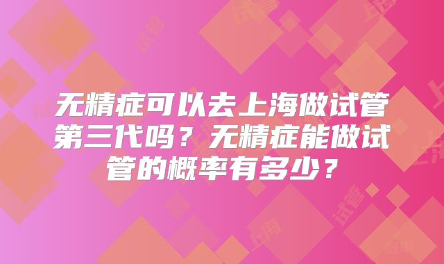 无精症可以去上海做试管第三代吗？无精症能做试管的概率有多少？