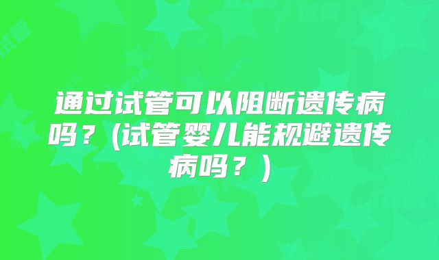 通过试管可以阻断遗传病吗？(试管婴儿能规避遗传病吗？)