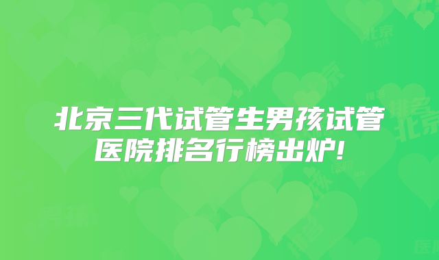 北京三代试管生男孩试管医院排名行榜出炉!