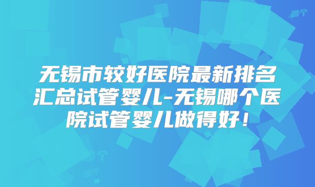 无锡市较好医院最新排名汇总试管婴儿-无锡哪个医院试管婴儿做得好！