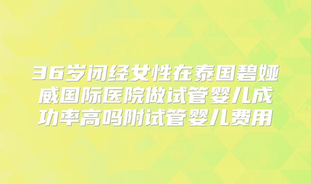36岁闭经女性在泰国碧娅威国际医院做试管婴儿成功率高吗附试管婴儿费用