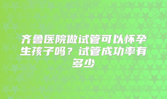 齐鲁医院做试管可以怀孕生孩子吗?试管成功率有多少