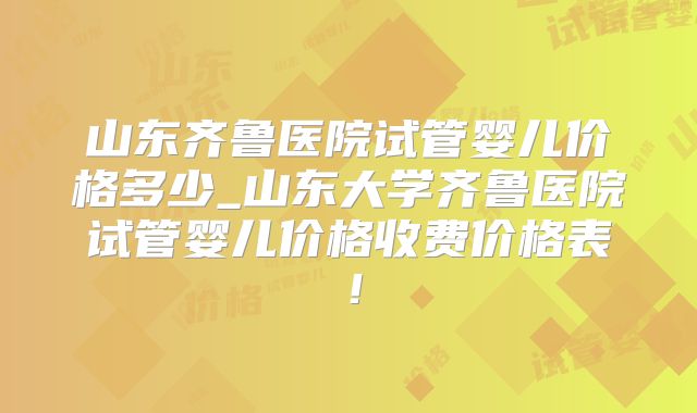 山东齐鲁医院试管婴儿价格多少_山东大学齐鲁医院试管婴儿价格收费价格表！