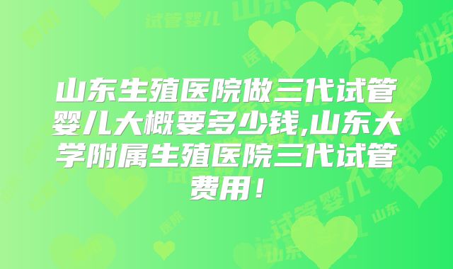 山东生殖医院做三代试管婴儿大概要多少钱,山东大学附属生殖医院三代试管费用!
