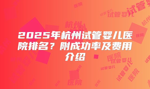 2025年杭州试管婴儿医院排名?附成功率及费用介绍