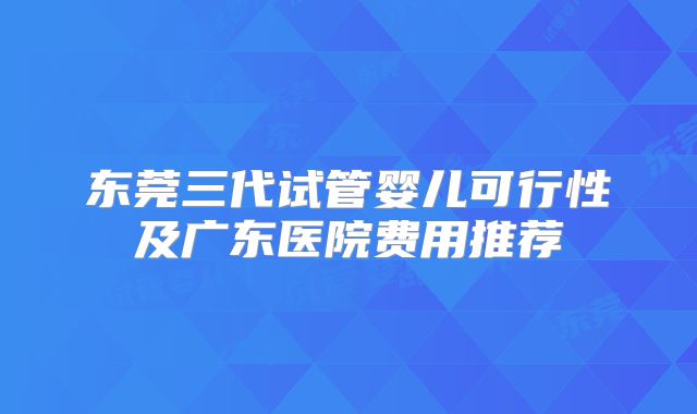 东莞三代试管婴儿可行性及广东医院费用推荐
