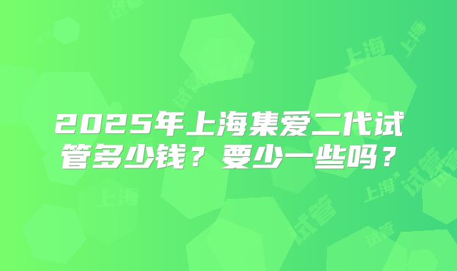 2025年上海集爱二代试管多少钱？要少一些吗？
