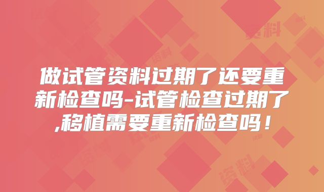 做试管资料过期了还要重新检查吗-试管检查过期了,移植需要重新检查吗!