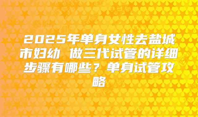 2025年单身女性去盐城市妇幼 做三代试管的详细步骤有哪些？单身试管攻略