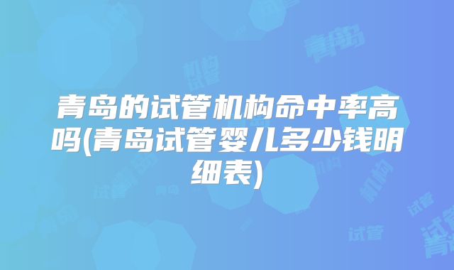 青岛的试管机构命中率高吗(青岛试管婴儿多少钱明细表)