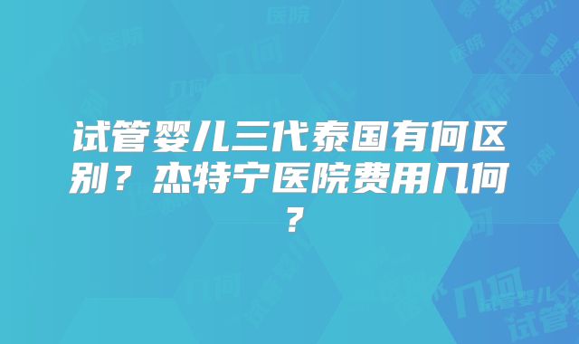 试管婴儿三代泰国有何区别？杰特宁医院费用几何？