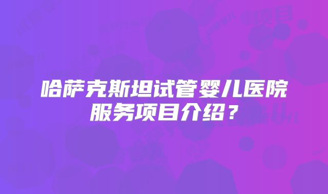 哈萨克斯坦试管婴儿医院服务项目介绍?