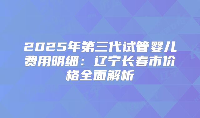 2025年第三代试管婴儿费用明细:辽宁长春市价格全面解析