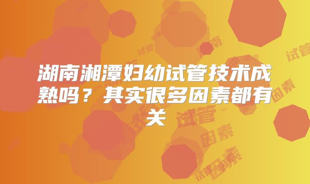湖南湘潭妇幼试管技术成熟吗？其实很多因素都有关