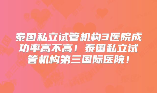 泰国私立试管机构3医院成功率高不高！泰国私立试管机构第三国际医院！