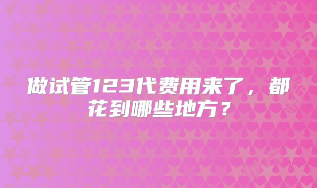 做试管123代费用来了,都花到哪些地方?