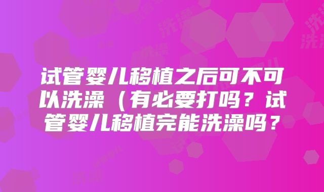 试管婴儿移植之后可不可以洗澡（有必要打吗？试管婴儿移植完能洗澡吗？