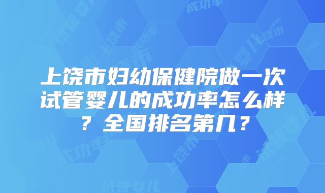 上饶市妇幼保健院做一次试管婴儿的成功率怎么样?全国排名第几?