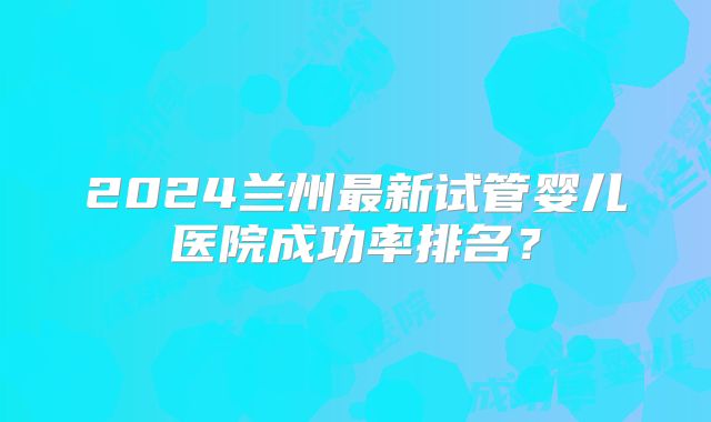 2024兰州最新试管婴儿医院成功率排名？