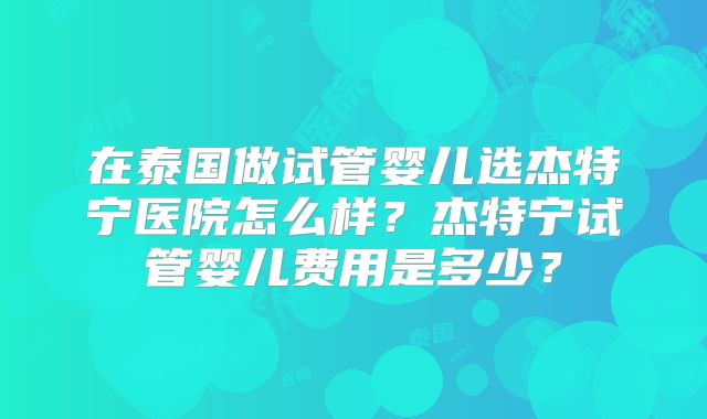 在泰国做试管婴儿选杰特宁医院怎么样?杰特宁试管婴儿费用是多少?