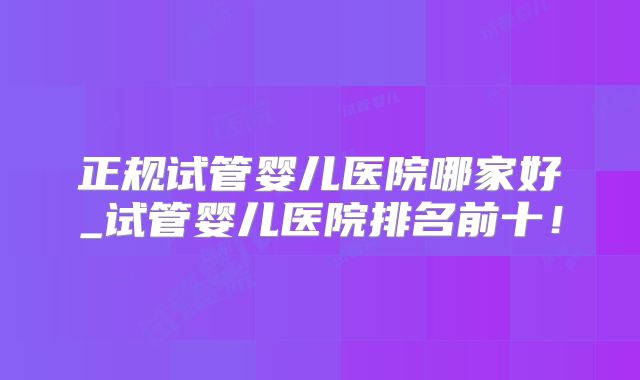 正规试管婴儿医院哪家好_试管婴儿医院排名前十!
