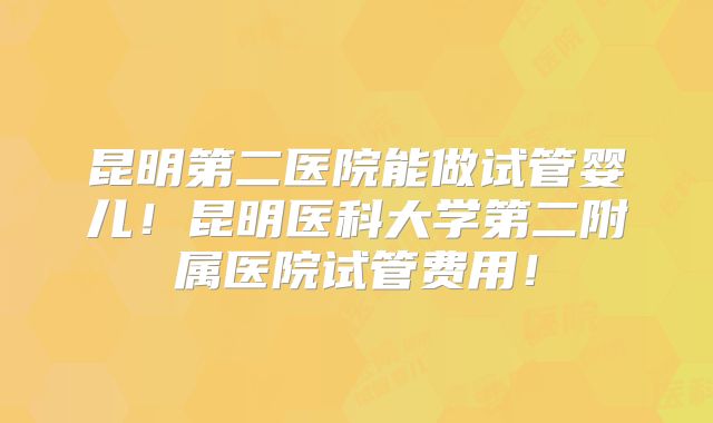 昆明第二医院能做试管婴儿!昆明医科大学第二附属医院试管费用!