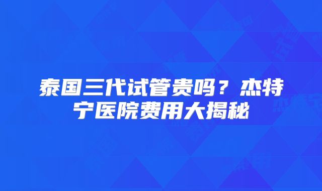 泰国三代试管贵吗？杰特宁医院费用大揭秘