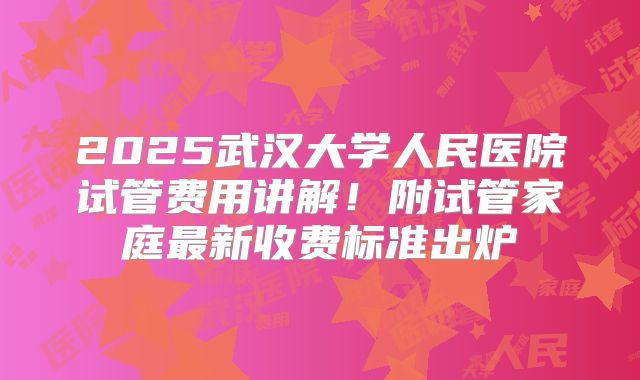 2025武汉大学人民医院试管费用讲解!附试管家庭最新收费标准出炉