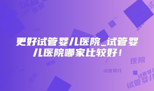更好试管婴儿医院_试管婴儿医院哪家比较好！