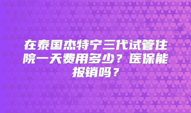 在泰国杰特宁三代试管住院一天费用多少？医保能报销吗？