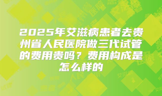 2025年艾滋病患者去贵州省人民医院做三代试管的费用贵吗?费用构成是怎么样的