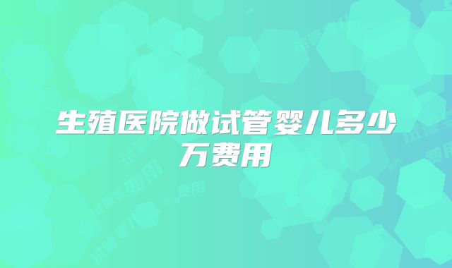 生殖医院做试管婴儿多少万费用