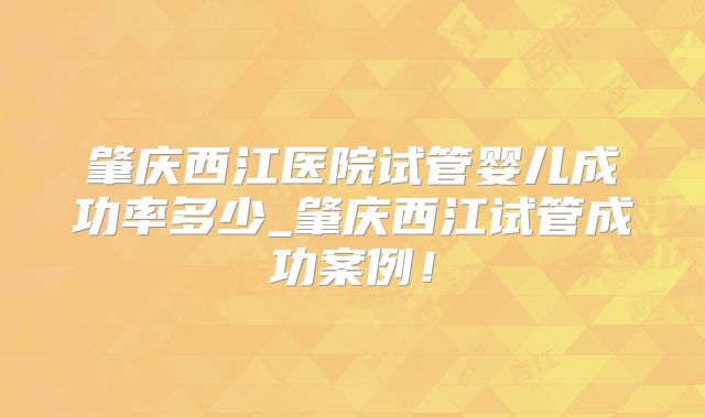 肇庆西江医院试管婴儿成功率多少_肇庆西江试管成功案例！