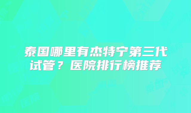 泰国哪里有杰特宁第三代试管？医院排行榜推荐