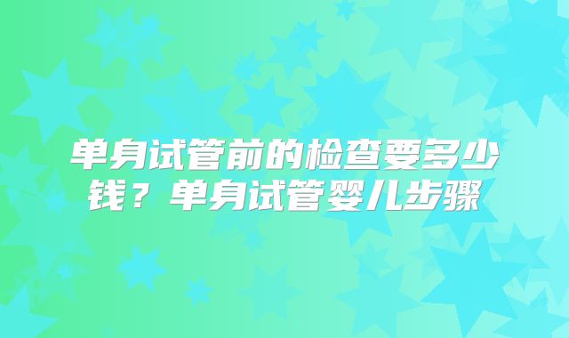 单身试管前的检查要多少钱？单身试管婴儿步骤