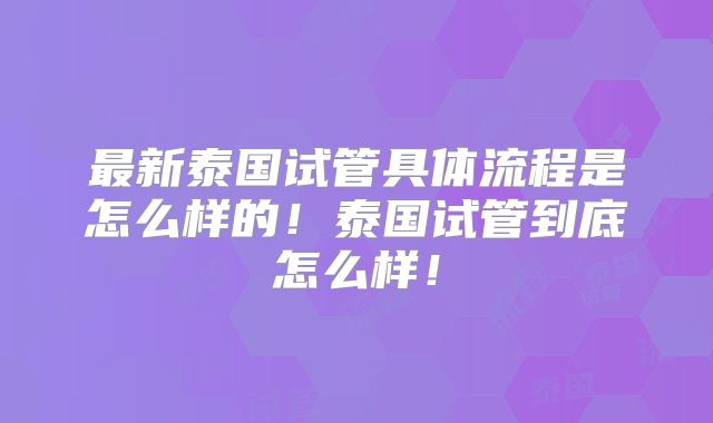最新泰国试管具体流程是怎么样的!泰国试管到底怎么样!